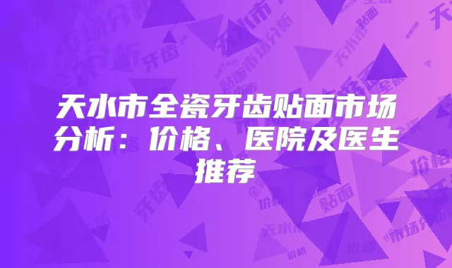 天水市全瓷牙齿贴面市场分析:价格、医院及医生推荐