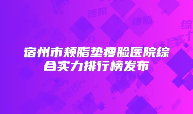 宿州市颊脂垫瘦脸医院综合实力排行榜发布