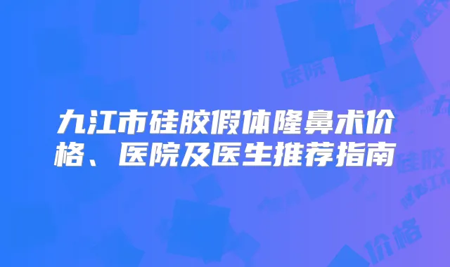 九江市硅胶假体隆鼻术价格、医院及医生推荐指南