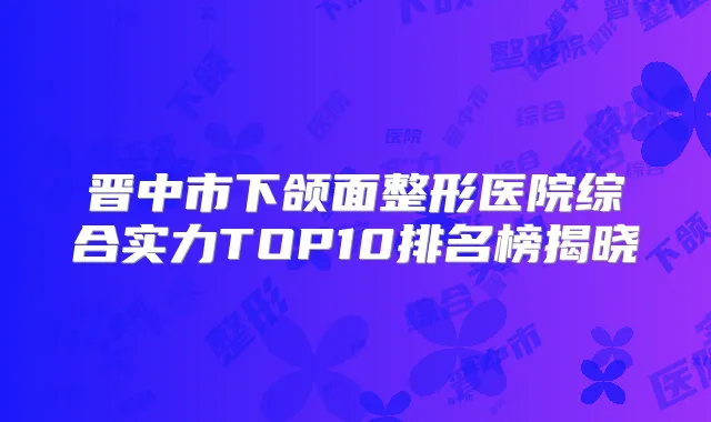 晋中市下颌面整形医院综合实力TOP10排名榜揭晓
