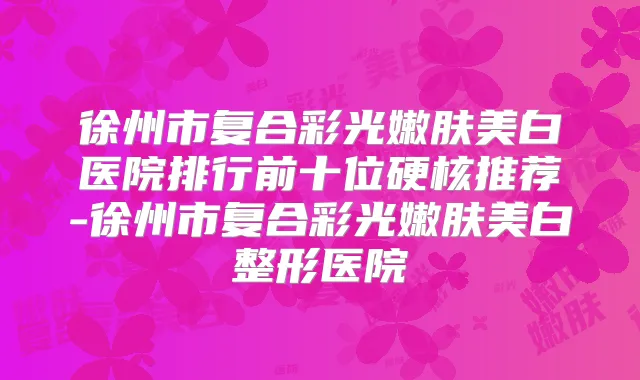 徐州市复合彩光嫩肤美白医院排行前十位硬核推荐-徐州市复合彩光嫩肤美白整形医院