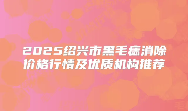 2025绍兴市黑毛痣消除价格行情及优质机构推荐