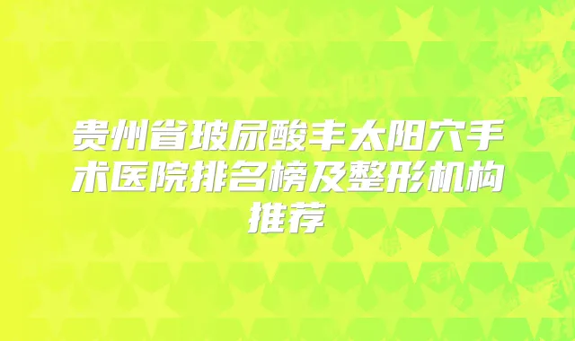 贵州省玻尿酸丰太阳穴手术医院排名榜及整形机构推荐