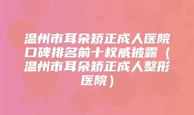 温州市耳朵矫正成人医院口碑排名前十披露(温州市耳朵矫正成人整形医院)