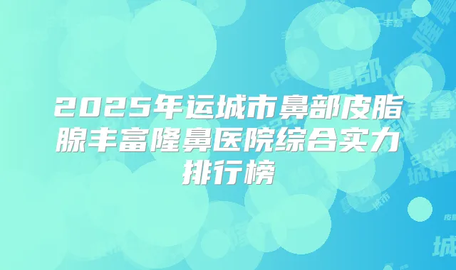 2025年运城市鼻部皮脂腺丰富隆鼻医院综合实力排行榜