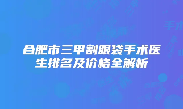 合肥市三甲割眼袋手术医生排名及价格全解析