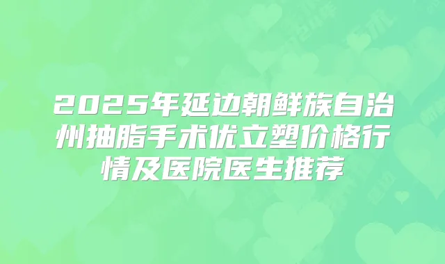 2025年延边朝鲜族自治州抽脂手术优立塑价格行情及医院医生推荐