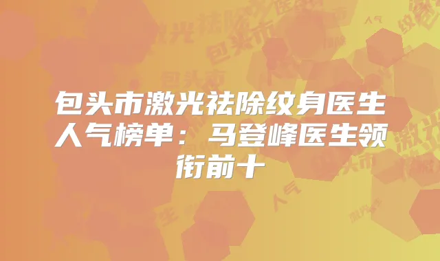 包头市激光祛除纹身医生人气榜单：马登峰医生领衔前十
