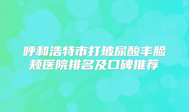 呼和浩特市打玻尿酸丰脸颊医院排名及口碑推荐