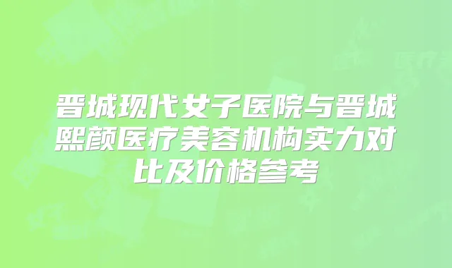 晋城现代女子医院与晋城熙颜医疗美容机构实力对比及价格参考