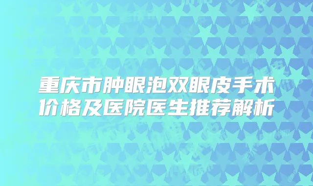重庆市肿眼泡双眼皮手术价格及医院医生推荐解析