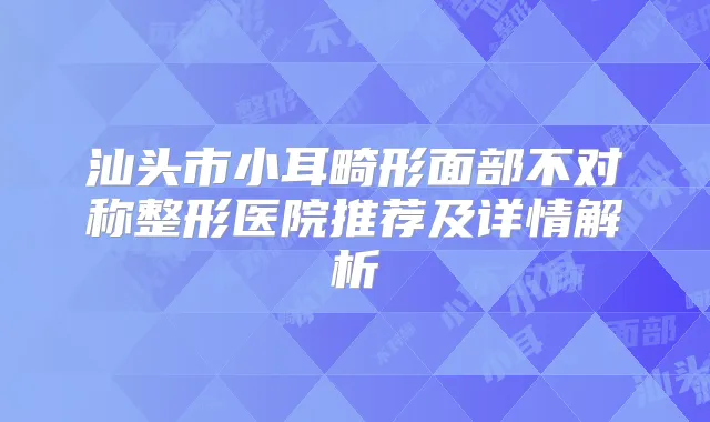 汕头市小耳畸形面部不对称整形医院推荐及详情解析
