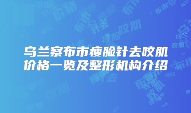 乌兰察布市瘦脸针去咬肌价格一览及整形机构介绍