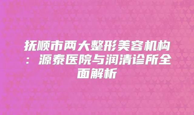抚顺市两大整形美容机构:源泰医院与润清诊所全面解析
