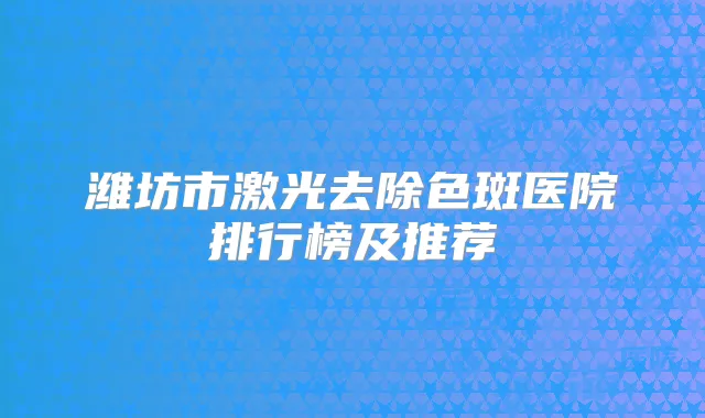 潍坊市激光去除色斑医院排行榜及推荐