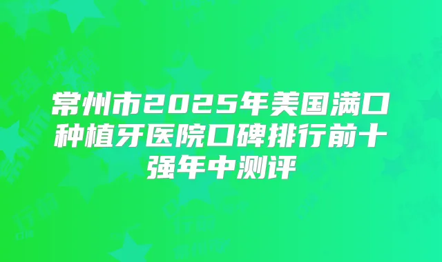 常州市2025年美国满口种植牙医院口碑排行前十强年中测评