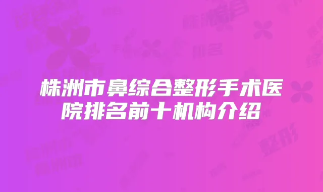 株洲市鼻综合整形手术医院排名前十机构介绍