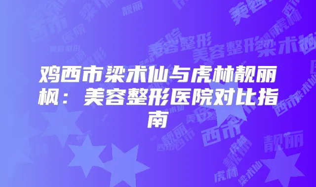 鸡西市梁术仙与虎林靓丽枫：美容整形医院对比指南