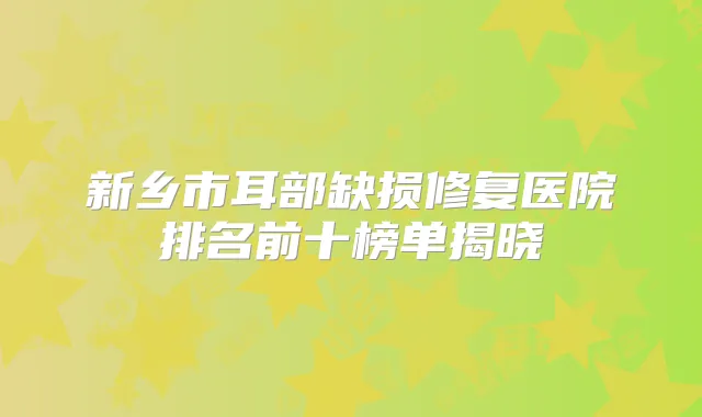 新乡市耳部缺损修复医院排名前十榜单揭晓