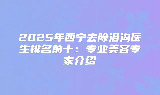 2025年西宁去除泪沟医生排名前十：专业美容专家介绍