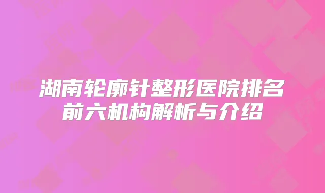湖南轮廓针整形医院排名前六机构解析与介绍