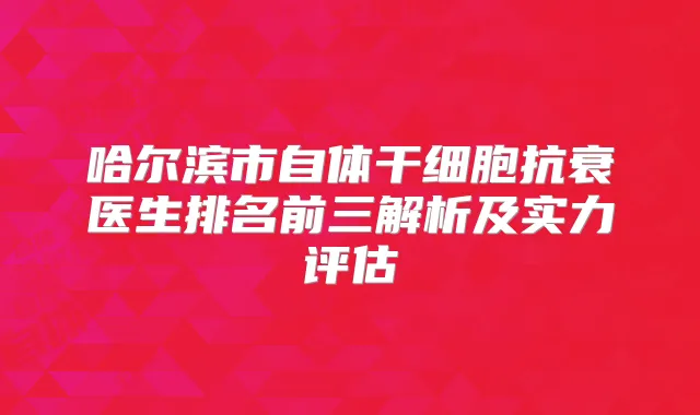 哈尔滨市自体干细胞抗衰医生排名前三解析及实力评估