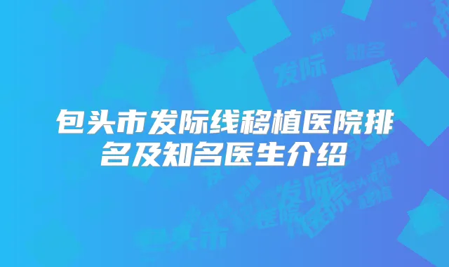 包头市发际线移植医院排名及知名医生介绍