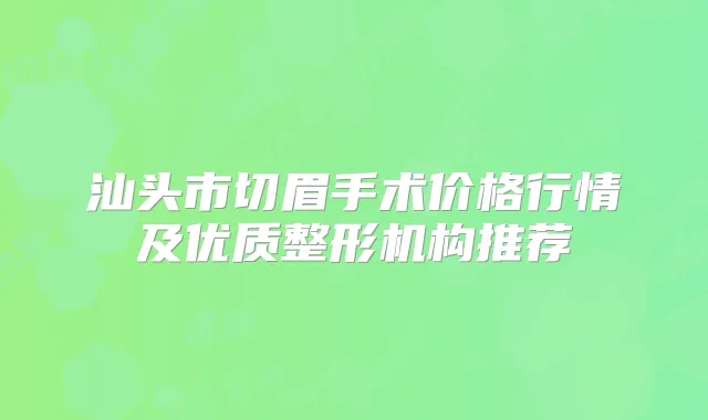 汕头市切眉手术价格行情及优质整形机构推荐