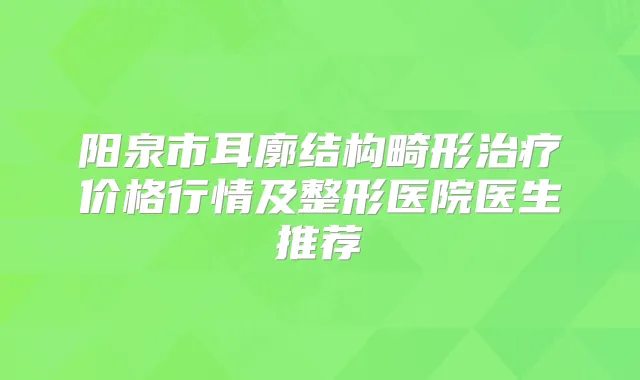 阳泉市耳廓结构畸形价格行情及整形医院医生推荐