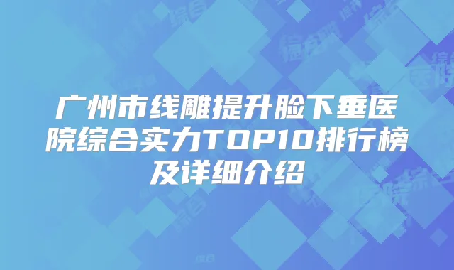 广州市线雕提升脸下垂医院综合实力TOP10排行榜及详细介绍