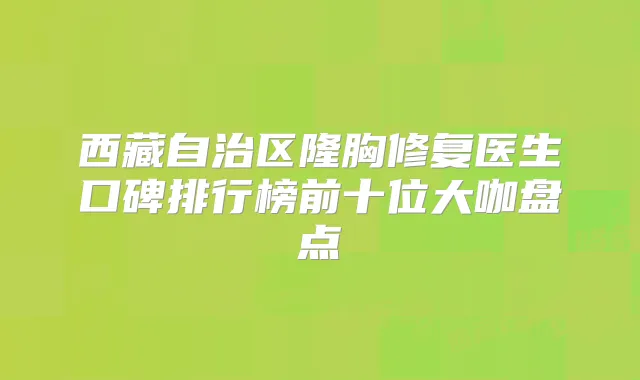 西藏自治区隆胸修复医生口碑排行榜前十位大咖盘点