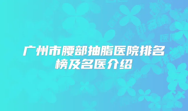 广州市腰部抽脂医院排名榜及名医介绍