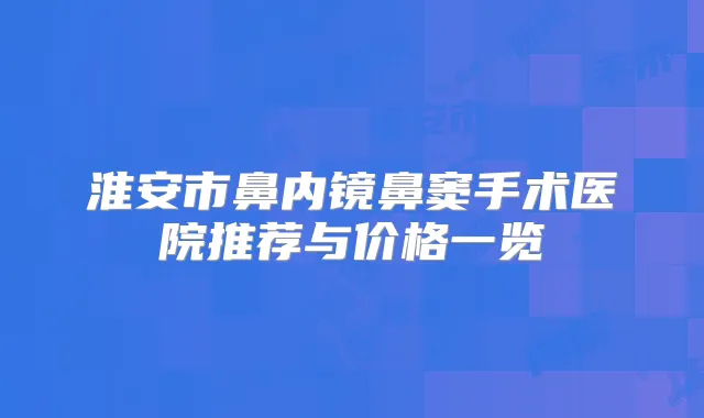 淮安市鼻内镜鼻窦手术医院推荐与价格一览