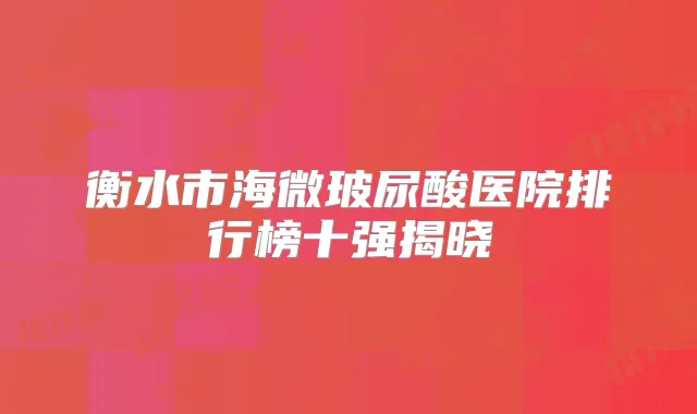 衡水市海微玻尿酸医院排行榜十强揭晓