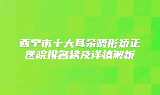 西宁市十大耳朵畸形矫正医院排名榜及详情解析