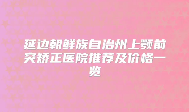 延边朝鲜族自治州上颚前突矫正医院推荐及价格一览
