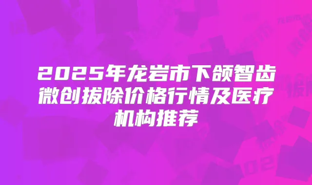 2025年龙岩市下颌智齿微创拔除价格行情及医疗机构推荐