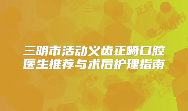 三明市活动义齿正畸口腔医生推荐与术后护理指南