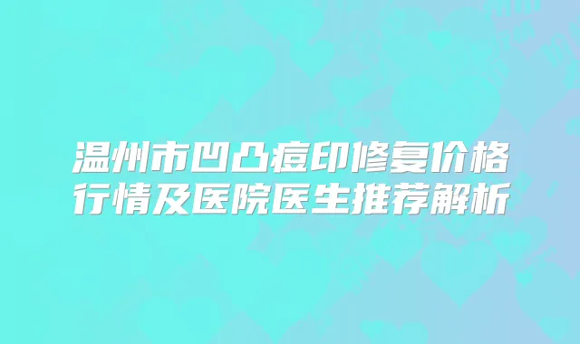 温州市凹凸痘印修复价格行情及医院医生推荐解析