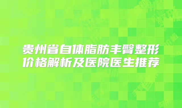 贵州省自体脂肪丰臀整形价格解析及医院医生推荐