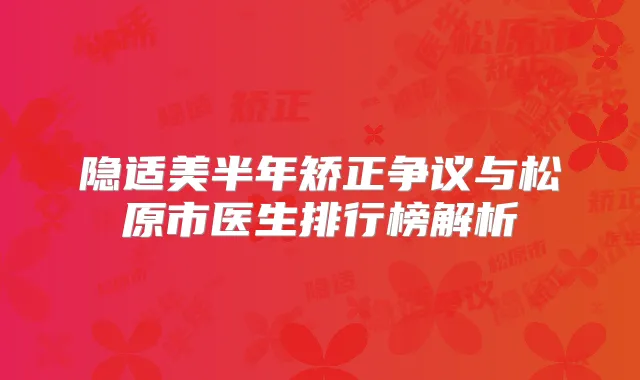 隐适美半年矫正争议与松原市医生排行榜解析