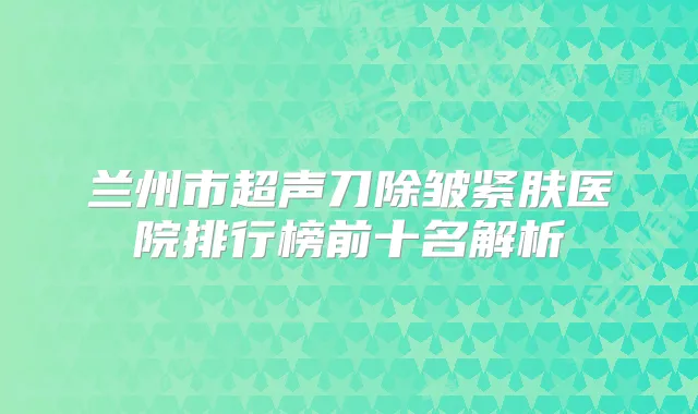 兰州市超声刀除皱紧肤医院排行榜前十名解析