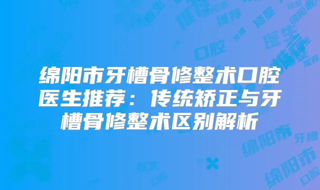 绵阳市牙槽骨修整术口腔医生推荐:传统矫正与牙槽骨修整术区别解析