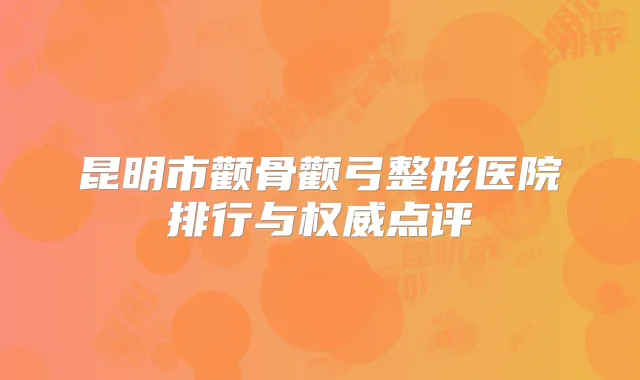 昆明市颧骨颧弓整形医院排行与点评