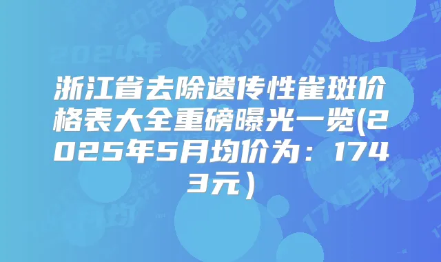 浙江省去除遗传性雀斑价格表大全重磅曝光一览(2025年5月均价为：1743元）