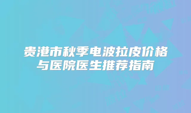 贵港市秋季电波拉皮价格与医院医生推荐指南
