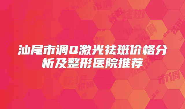 汕尾市调Q激光祛斑价格分析及整形医院推荐