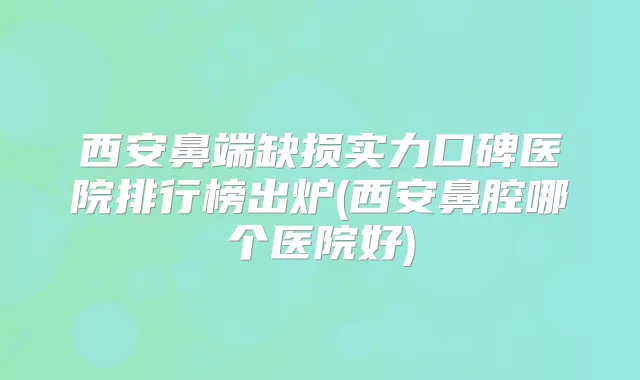 西安鼻端缺损实力口碑医院排行榜出炉(西安鼻腔哪个医院好)