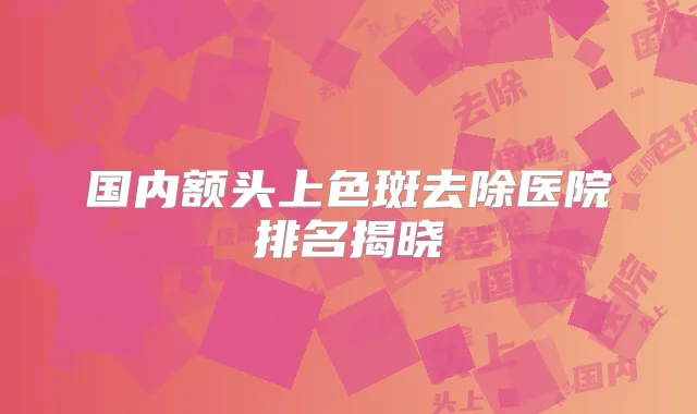 国内额头上色斑去除医院排名揭晓