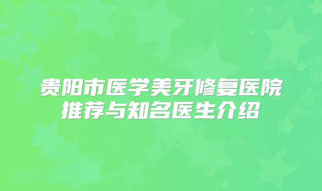 贵阳市医学美牙修复医院推荐与知名医生介绍